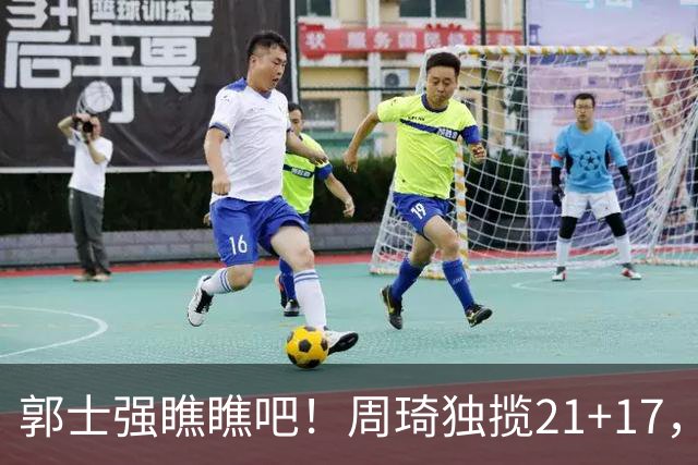 郭士强瞧瞧吧！周琦独揽21+17，世预赛带上他，中国男篮才更有信心